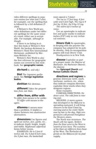 73
vides different spellings in sepa-
rate entries (tee shirt and T-shirt,
for example), use the spelling that
is followed by a full definition (T-
shirt).
If Webster’s New World pro-
vides definitions under two differ-
ent spellings for the same sense
of a word, either use is accept-
able. For example, although or
though.
If there is no listing in ei-
ther this book or Webster’s New
World, the backup dictionary is
Webster’s Third New International
Dictionary, published by Mer-
riam-Webster Inc.
Webster’s New World is also
the first reference for geographic
names not covered in this style-
book. See geographic names.
die-hard (n. and adj.)
Diet The Japanese parlia-
ment. See foreign legislative
bodies.
dietitian Not dietician.
different Takes the preposi-
tion from, not than.
differ from, differ with
To differ from means to be unlike.
To differ with means to dis-
agree.
dilemma It means more
than a problem. It implies a
choice between two unattractive
alternatives.
dimensions Use figures and
spell out inches, feet, yards, etc.,
to indicate depth, height, length
and width. Hyphenate adjectival
forms before nouns.
EXAMPLES: He is 5 feet 6
inches tall, the 5-foot-6-inch man,
the 5-foot man, the basketball
team signed a 7-footer.
The car is 17 feet long, 6 feet
wide and 5 feet high. The rug is 9
feet by 12 feet, the 9-by-12 rug.
The storm left 5 inches of
snow.
Use an apostrophe to indicate
feet and quote marks to indicate
inches (5’6”) only in very techni-
cal contexts.
Diners Club No apostrophe,
in keeping with the practice the
company has adopted for its pub-
lic identity. Only its incorporation
papers still read Diners’ Club.
Headquarters is in New York.
diocese Capitalize as part
of a proper name: the Diocese of
Rochester, the Rochester Diocese,
the diocese.
See Episcopal Church and
Roman Catholic Church.
directions and regions In
general, lowercase north, south,
northeast, northern, etc., when
they indicate compass direction;
capitalize these words when they
designate regions.
Some examples:
COMPASS DIRECTIONS: He
drove west. The cold front is mov-
ing east.
REGIONS: A storm system
that developed in the Midwest is
spreading eastward. It will bring
showers to the East Coast by
morning and to the entire North-
east by late in the day. High tem-
peratures will prevail throughout
the Western states.
The North was victorious. The
South will rise again. Settlers
from the East went to the West in
search of new lives. The customs
of the East are different from those
of the West. The Northeast de-
pends on the Midwest for its food
supply.
 