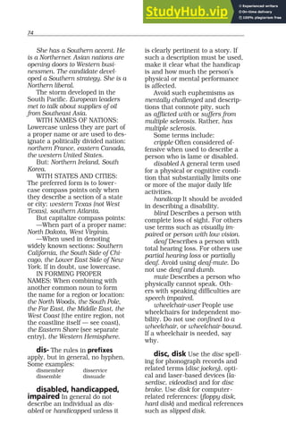 74
She has a Southern accent. He
is a Northerner. Asian nations are
opening doors to Western busi-
nessmen. The candidate devel-
oped a Southern strategy. She is a
Northern liberal.
The storm developed in the
South Pacific. European leaders
met to talk about supplies of oil
from Southeast Asia.
WITH NAMES OF NATIONS:
Lowercase unless they are part of
a proper name or are used to des-
ignate a politically divided nation:
northern France, eastern Canada,
the western United States.
But: Northern Ireland, South
Korea.
WITH STATES AND CITIES:
The preferred form is to lower-
case compass points only when
they describe a section of a state
or city: western Texas (not West
Texas), southern Atlanta.
But capitalize compass points:
—When part of a proper name:
North Dakota, West Virginia.
—When used in denoting
widely known sections: Southern
California, the South Side of Chi-
cago, the Lower East Side of New
York. If in doubt, use lowercase.
IN FORMING PROPER
NAMES: When combining with
another common noun to form
the name for a region or location:
the North Woods, the South Pole,
the Far East, the Middle East, the
West Coast (the entire region, not
the coastline itself — see coast),
the Eastern Shore (see separate
entry), the Western Hemisphere.
dis- The rules in prefixes
apply, but in general, no hyphen.
Some examples:
dismember disservice
dissemble dissuade
disabled, handicapped,
impaired In general do not
describe an individual as dis-
abled or handicapped unless it
is clearly pertinent to a story. If
such a description must be used,
make it clear what the handicap
is and how much the person’s
physical or mental performance
is affected.
Avoid such euphemisms as
mentally challenged and descrip-
tions that connote pity, such
as afflicted with or suffers from
multiple sclerosis. Rather, has
multiple sclerosis.
Some terms include:
cripple Often considered of-
fensive when used to describe a
person who is lame or disabled.
disabled A general term used
for a physical or cognitive condi-
tion that substantially limits one
or more of the major daily life
activities.
handicap It should be avoided
in describing a disability.
blind Describes a person with
complete loss of sight. For others
use terms such as visually im-
paired or person with low vision.
deaf Describes a person with
total hearing loss. For others use
partial hearing loss or partially
deaf. Avoid using deaf-mute. Do
not use deaf and dumb.
mute Describes a person who
physically cannot speak. Oth-
ers with speaking difficulties are
speech impaired.
wheelchair-user People use
wheelchairs for independent mo-
bility. Do not use confined to a
wheelchair, or wheelchair-bound.
If a wheelchair is needed, say
why.
disc, disk Use the disc spell-
ing for phonograph records and
related terms (disc jockey), opti-
cal and laser-based devices (la-
serdisc, videodisc) and for disc
brake. Use disk for computer-
related references: (floppy disk,
hard disk) and medical references
such as slipped disk.
 