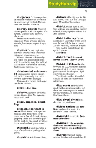 75
disc jockey DJ is acceptable
on second reference in a column
or other special context. Use an-
nouncer in other contexts.
discreet, discrete Discreet
means prudent, circumspect: “I’m
afraid I was not very discreet,”
she wrote.
Discrete means detached,
separate: There are four discrete
sounds from a quadraphonic sys-
tem.
diseases Do not capitalize
arthritis, emphysema, leukemia,
migraine, pneumonia, etc.
When a disease is known by
the name of a person identified
with it, capitalize only the individ-
ual’s name: Alzheimer’s disease,
Parkinson’s disease, etc.
disinterested, uninterest-
ed Disinterested means impar-
tial, which is usually the better
word to convey the thought.
Uninterested means that some-
one lacks interest.
disk See disc, disk.
diskette A generic term that
means floppy disk. Not synony-
mous with disk.
dispel, dispelled, dispel-
ling
disposable personal in-
come The income that a person
retains after deductions for in-
come taxes, Social Security taxes,
property taxes and for other pay-
ments such as fines and penalties
to various levels of government.
Disposall A trademark for a
type of mechanical garbage dis-
poser.
dissociate Not disassociate.
distances Use figures for 10
and above, spell out one through
nine: He walked four miles.
district Always spell it out.
Use a figure and capitalize district
when forming a proper name: the
2nd District.
district attorney Do not
abbreviate. Capitalize when used
as a formal title before a name:
District Attorney Hamilton Burger.
Use DA (no periods) only in
quoted matter.
See titles.
district court See court
names and U.S. District Court.
District of Columbia Ab-
breviate as D.C. when the context
requires that it be used in con-
junction with Washington. Spell
out when used alone.
The district, rather than D.C.,
should be used in subsequent
references.
ditto marks They can be
made with quotation marks, but
their use in newspapers, even in
tabular material, is confusing.
Don’t use them.
dive, dived, diving Not
dove for the past tense.
divided nations See date-
lines and entries under the
names of these nations.
dividend See entry in Busi-
ness Guidelines.
division See the organiza-
tions and institutions entry;
military units; and political divi-
sions.
divorcee The fact that a
woman has been divorced should
 