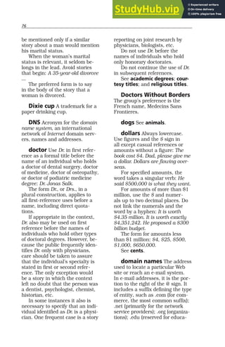 76
be mentioned only if a similar
story about a man would mention
his marital status.
When the woman’s marital
status is relevant, it seldom be-
longs in the lead. Avoid stories
that begin: A 35-year-old divorcee
...
The preferred form is to say
in the body of the story that a
woman is divorced.
Dixie cup A trademark for a
paper drinking cup.
DNS Acronym for the domain
name system, an international
network of Internet domain serv-
ers, names and addresses.
doctor Use Dr. in first refer-
ence as a formal title before the
name of an individual who holds
a doctor of dental surgery, doctor
of medicine, doctor of osteopathy,
or doctor of podiatric medicine
degree: Dr. Jonas Salk.
The form Dr., or Drs., in a
plural construction, applies to
all first-reference uses before a
name, including direct quota-
tions.
If appropriate in the context,
Dr. also may be used on first
reference before the names of
individuals who hold other types
of doctoral degrees. However, be-
cause the public frequently iden-
tifies Dr. only with physicians,
care should be taken to assure
that the individual’s specialty is
stated in first or second refer-
ence. The only exception would
be a story in which the context
left no doubt that the person was
a dentist, psychologist, chemist,
historian, etc.
In some instances it also is
necessary to specify that an indi-
vidual identified as Dr. is a physi-
cian. One frequent case is a story
reporting on joint research by
physicians, biologists, etc.
Do not use Dr. before the
names of individuals who hold
only honorary doctorates.
Do not continue the use of Dr.
in subsequent references.
See academic degrees; cour-
tesy titles; and religious titles.
Doctors Without Borders
The group’s preference is the
French name, Medecins Sans
Frontieres.
dogs See animals.
dollars Always lowercase.
Use figures and the $ sign in
all except casual references or
amounts without a figure: The
book cost $4. Dad, please give me
a dollar. Dollars are flowing over-
seas.
For specified amounts, the
word takes a singular verb: He
said $500,000 is what they want.
For amounts of more than $1
million, use the $ and numer-
als up to two decimal places. Do
not link the numerals and the
word by a hyphen: It is worth
$4.35 million. It is worth exactly
$4,351,242. He proposed a $300
billion budget.
The form for amounts less
than $1 million: $4, $25, $500,
$1,000, $650,000.
See cents.
domain names The address
used to locate a particular Web
site or reach an e-mail system.
In e-mail addresses, it is the por-
tion to the right of the @ sign. It
includes a suffix defining the type
of entity, such as .com (for com-
merce, the most common suffix);
.net (primarily for the network
service providers); .org (organiza-
tions); .edu (reserved for educa-
 