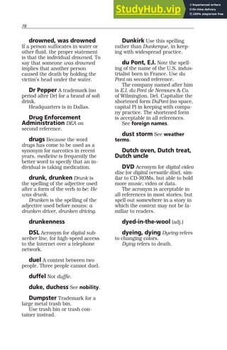 78
drowned, was drowned
If a person suffocates in water or
other fluid, the proper statement
is that the individual drowned. To
say that someone was drowned
implies that another person
caused the death by holding the
victim’s head under the water.
Dr Pepper A trademark (no
period after Dr) for a brand of soft
drink.
Headquarters is in Dallas.
Drug Enforcement
Administration DEA on
second reference.
drugs Because the word
drugs has come to be used as a
synonym for narcotics in recent
years, medicine is frequently the
better word to specify that an in-
dividual is taking medication.
drunk, drunken Drunk is
the spelling of the adjective used
after a form of the verb to be: He
was drunk.
Drunken is the spelling of the
adjective used before nouns: a
drunken driver, drunken driving.
drunkenness
DSL Acronym for digital sub-
scriber line, for high-speed access
to the Internet over a telephone
network.
duel A contest between two
people. Three people cannot duel.
duffel Not duffle.
duke, duchess See nobility.
Dumpster Trademark for a
large metal trash bin.
Use trash bin or trash con-
tainer instead.
Dunkirk Use this spelling
rather than Dunkerque, in keep-
ing with widespread practice.
du Pont, E.I. Note the spell-
ing of the name of the U.S. indus-
trialist born in France. Use du
Pont on second reference.
The company named after him
is E.I. du Pont de Nemours & Co.
of Wilmington, Del. Capitalize the
shortened form DuPont (no space,
capital P) in keeping with compa-
ny practice. The shortened form
is acceptable in all references.
See foreign names.
dust storm See weather
terms.
Dutch oven, Dutch treat,
Dutch uncle
DVD Acronym for digital video
disc (or digital versatile disc), sim-
ilar to CD-ROMs, but able to hold
more music, video or data.
The acronym is acceptable in
all references in most stories, but
spell out somewhere in a story in
which the context may not be fa-
miliar to readers.
dyed-in-the-wool (adj.)
dyeing, dying Dyeing refers
to changing colors.
Dying refers to death.
 