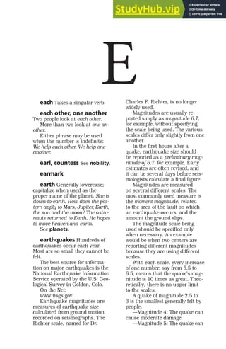 each Takes a singular verb.
each other, one another
Two people look at each other.
More than two look at one an-
other.
Either phrase may be used
when the number is indefinite:
We help each other. We help one
another.
earl, countess See nobility.
earmark
earth Generally lowercase;
capitalize when used as the
proper name of the planet. She is
down-to-earth. How does the pat-
tern apply to Mars, Jupiter, Earth,
the sun and the moon? The astro-
nauts returned to Earth. He hopes
to move heaven and earth.
See planets.
earthquakes Hundreds of
earthquakes occur each year.
Most are so small they cannot be
felt.
The best source for informa-
tion on major earthquakes is the
National Earthquake Information
Service operated by the U.S. Geo-
logical Survey in Golden, Colo.
On the Net:
www.usgs.gov
Earthquake magnitudes are
measures of earthquake size
calculated from ground motion
recorded on seismographs. The
Richter scale, named for Dr.
Charles F. Richter, is no longer
widely used.
Magnitudes are usually re-
ported simply as magnitude 6.7,
for example, without specifying
the scale being used. The various
scales differ only slightly from one
another.
In the first hours after a
quake, earthquake size should
be reported as a preliminary mag-
nitude of 6.7, for example. Early
estimates are often revised, and
it can be several days before seis-
mologists calculate a final figure.
Magnitudes are measured
on several different scales. The
most commonly used measure is
the moment magnitude, related
to the area of the fault on which
an earthquake occurs, and the
amount the ground slips.
The magnitude scale being
used should be specified only
when necessary. An example
would be when two centers are
reporting different magnitudes
because they are using different
scales.
With each scale, every increase
of one number, say from 5.5 to
6.5, means that the quake’s mag-
nitude is 10 times as great. Theo-
retically, there is no upper limit
to the scales.
A quake of magnitude 2.5 to
3 is the smallest generally felt by
people.
—Magnitude 4: The quake can
cause moderate damage.
—Magnitude 5: The quake can
E
 