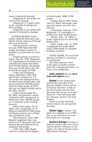 80
cause considerable damage.
—Magnitude 6: The quake can
cause severe damage.
—Magnitude 7: A major earth-
quake, capable of widespread,
heavy damage.
—Magnitude 8: An earthquake
capable of tremendous damage.
NOTABLE QUAKES: Earth-
quakes noted for both their mag-
nitude and the amount of damage
they caused include:
—Shensi province of China,
January 1556: Killed 830,000
people, the largest number of
fatalities on record from an earth-
quake.
—Hopeh province of northern
China, July 28, 1976: Magnitude
7.5. A government document later
said 655,237 people were killed
and 779,000 injured. The fatality
total was second only to the toll
in the Shensi quake of 1556.
—Tokyo and Yokohama,
Japan, September 1923: Mag-
nitude later computed as 7.9.
The quake and subsequent fires
destroyed most of both cities, kill-
ing an estimated 200,000 people.
Until the China quake of 1976,
this was the highest fatality toll in
the 20th century.
—Indian Ocean quake Dec.
26, 2004, off Indonesia’s island
of Sumatra with a magnitude 9,
killed more than 162,000 people
in 11 countries in the ensuing
tsunami.
—South Asia quake, Oct. 8,
2005, with a magnitude of 7.6,
killed an estimated 87,000 people
in Pakistan and the part of Kash-
mir controlled by India.
—San Francisco, April 1906:
Moment magnitude later com-
puted as 7.8. The quake and sub-
sequent fire were blamed for an
estimated 700 deaths.
—Chile, May 1960: Magni-
tude 9.5, considered the largest
recorded quake. Killed 5,700
people.
—Alaska, March 1964: Magni-
tude 9.2. Killed 125 people, most
from the seismic sea wave that
followed.
—Guatemala, February 1976:
Magnitude 7.5. Authorities re-
ported more than 23,000 deaths.
—Mexico, Sept. 19, 1985: A
quake registered at 8.1 left 9,500
people dead.
—Kobe, Japan, Jan. 17, 1995:
A magnitude 6.9 quake killed
about 5,500 people in collapsed
buildings and fires.
OTHER TERMS: The word tem-
blor (not tremblor) is a synonym
for earthquake.
The word epicenter refers
to the point on Earth’s surface
above the underground center, or
focus, of an earthquake.
east, eastern See the direc-
tions and regions entry.
Easter In the computation
used by the Latin Rite of the
Roman Catholic Church and by
Protestant churches, it falls on
the first Sunday after the first
full moon that occurs on or after
March 21. If the full moon falls
on a Sunday, Easter is the next
Sunday.
Easter may fall, therefore,
between March 22 and April 25
inclusive.
Easter eggs A hidden “sur-
prise” in a program or on a Web
site, as an extra level of a com-
puter game or a message.
Eastern Europe No longer a
separate political unit, but can be
used in specific references to the
region. Use only in historic sense.
(Also Western Europe.)
 