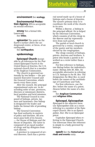 85
environment See ecology.
Environmental Protec-
tion Agency EPA is acceptable
on second reference.
envoy Not a formal title.
Lowercase.
See titles.
epicenter The point on the
Earth’s surface above the un-
derground center, or focus, of an
earthquake.
See earthquakes.
epidemiology
Episcopal Church Accept-
able in all references for the Prot-
estant Episcopal Church in the
United States of America, the U.S.
national church that is a member
of the Anglican Communion.
The church is governed na-
tionally by two bodies — the per-
manent Executive Council and
the General Convention, which
meets every three years.
After the council, the principal
organizational units are, in de-
scending order of size, provinces,
dioceses or missionary districts,
local parishes and local missions.
The National Council is com-
posed of bishops, priests, lay-
men and laywomen. One bishop
is designated the leader and
holds the formal title of presiding
bishop.
The General Convention
has final authority in matters
of policy and doctrine. All acts
must pass both of its houses
— the House of Bishops and the
House of Deputies. The latter is
composed of an equal number
of clergy and lay delegates from
each diocese.
A province is composed of sev-
eral dioceses. Each has a provin-
cial synod made up of a house of
bishops and a house of deputies.
The synod’s primary duty is to
coordinate the work of the church
in its area.
Within a diocese, a bishop is
the principal official. He is helped
by the Diocesan Convention,
which consists of all the clergy in
the diocese and lay representa-
tives from each parish.
The parish or local church is
governed by a vestry, composed
of the pastor and lay members
elected by the congregation.
The clergy consists of bishops,
priests, deacons and brothers. A
priest who heads a parish is de-
scribed as a rector rather than a
pastor.
For first reference to bishops,
use Bishop before the individual’s
name: Bishop John M. Allin. An
acceptable alternative in referring
to U.S. bishops is the Rt. Rev. The
designation the Most Rev. is used
before the names of the archbish-
ops of Canterbury and York.
For first references, use the
Rev. before the name of a priest,
Deacon before the name of a dea-
con.
See Anglican Communion
and religious titles.
Episcopal, Episcopalian
Episcopal is the adjective form;
use Episcopalian only as a noun
referring to a member of the Epis-
copal Church: She is an Episco-
palian. But: She is an Episcopal
priest.
Capitalize Episcopal when re-
ferring to the Episcopal Church.
Use lowercase when the reference
is simply to a body governed by
bishops.
epoch See the historical pe-
riods and events entry.
 