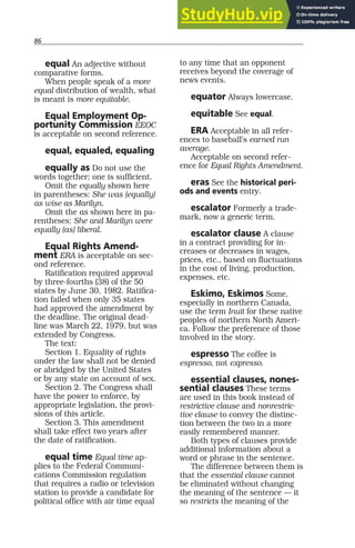 86
equal An adjective without
comparative forms.
When people speak of a more
equal distribution of wealth, what
is meant is more equitable.
Equal Employment Op-
portunity Commission EEOC
is acceptable on second reference.
equal, equaled, equaling
equally as Do not use the
words together; one is sufficient.
Omit the equally shown here
in parentheses: She was (equally)
as wise as Marilyn.
Omit the as shown here in pa-
rentheses: She and Marilyn were
equally (as) liberal.
Equal Rights Amend-
ment ERA is acceptable on sec-
ond reference.
Ratification required approval
by three-fourths (38) of the 50
states by June 30, 1982. Ratifica-
tion failed when only 35 states
had approved the amendment by
the deadline. The original dead-
line was March 22, 1979, but was
extended by Congress.
The text:
Section 1. Equality of rights
under the law shall not be denied
or abridged by the United States
or by any state on account of sex.
Section 2. The Congress shall
have the power to enforce, by
appropriate legislation, the provi-
sions of this article.
Section 3. This amendment
shall take effect two years after
the date of ratification.
equal time Equal time ap-
plies to the Federal Communi-
cations Commission regulation
that requires a radio or television
station to provide a candidate for
political office with air time equal
to any time that an opponent
receives beyond the coverage of
news events.
equator Always lowercase.
equitable See equal.
ERA Acceptable in all refer-
ences to baseball’s earned run
average.
Acceptable on second refer-
ence for Equal Rights Amendment.
eras See the historical peri-
ods and events entry.
escalator Formerly a trade-
mark, now a generic term.
escalator clause A clause
in a contract providing for in-
creases or decreases in wages,
prices, etc., based on fluctuations
in the cost of living, production,
expenses, etc.
Eskimo, Eskimos Some,
especially in northern Canada,
use the term Inuit for these native
peoples of northern North Ameri-
ca. Follow the preference of those
involved in the story.
espresso The coffee is
espresso, not expresso.
essential clauses, nones-
sential clauses These terms
are used in this book instead of
restrictive clause and nonrestric-
tive clause to convey the distinc-
tion between the two in a more
easily remembered manner.
Both types of clauses provide
additional information about a
word or phrase in the sentence.
The difference between them is
that the essential clause cannot
be eliminated without changing
the meaning of the sentence — it
so restricts the meaning of the
 