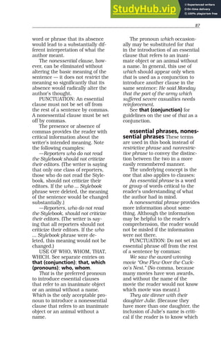 87
word or phrase that its absence
would lead to a substantially dif-
ferent interpretation of what the
author meant.
The nonessential clause, how-
ever, can be eliminated without
altering the basic meaning of the
sentence — it does not restrict the
meaning so significantly that its
absence would radically alter the
author’s thought.
PUNCTUATION: An essential
clause must not be set off from
the rest of a sentence by commas.
A nonessential clause must be set
off by commas.
The presence or absence of
commas provides the reader with
critical information about the
writer’s intended meaning. Note
the following examples:
—Reporters who do not read
the Stylebook should not criticize
their editors. (The writer is saying
that only one class of reporters,
those who do not read the Style-
book, should not criticize their
editors. If the who ... Stylebook
phrase were deleted, the meaning
of the sentence would be changed
substantially.)
—Reporters, who do not read
the Stylebook, should not criticize
their editors. (The writer is say-
ing that all reporters should not
criticize their editors. If the who
... Stylebook phrase were de-
leted, this meaning would not be
changed.)
USE OF WHO, WHOM, THAT,
WHICH. See separate entries on
that (conjunction); that, which
(pronouns); who, whom.
That is the preferred pronoun
to introduce essential clauses
that refer to an inanimate object
or an animal without a name.
Which is the only acceptable pro-
noun to introduce a nonessential
clause that refers to an inanimate
object or an animal without a
name.
The pronoun which occasion-
ally may be substituted for that
in the introduction of an essential
clause that refers to an inani-
mate object or an animal without
a name. In general, this use of
which should appear only when
that is used as a conjunction to
introduce another clause in the
same sentence: He said Monday
that the part of the army which
suffered severe casualties needs
reinforcement.
See that (conjunction) for
guidelines on the use of that as a
conjunction.
essential phrases, nones-
sential phrases These terms
are used in this book instead of
restrictive phrase and nonrestric-
tive phrase to convey the distinc-
tion between the two in a more
easily remembered manner.
The underlying concept is the
one that also applies to clauses:
An essential phrase is a word
or group of words critical to the
reader’s understanding of what
the author had in mind.
A nonessential phrase provides
more information about some-
thing. Although the information
may be helpful to the reader’s
comprehension, the reader would
not be misled if the information
were not there.
PUNCTUATION: Do not set an
essential phrase off from the rest
of a sentence by commas:
We saw the award-winning
movie “One Flew Over the Cuck-
oo’s Nest.” (No comma, because
many movies have won awards,
and without the name of the
movie the reader would not know
which movie was meant.)
They ate dinner with their
daughter Julie. (Because they
have more than one daughter, the
inclusion of Julie’s name is criti-
cal if the reader is to know which
 
