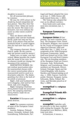 88
daughter is meant.)
Set off nonessential phrases
by commas:
We saw the 1975 winner in the
Academy Award competition for
best picture, “One Flew Over the
Cuckoo’s Nest.” (Only one movie
won the award. The name is in-
formative, but even without the
name no other movie could be
meant.)
They ate dinner with their
daughter Julie and her husband,
David. (Julie has only one hus-
band. If the phrase read and her
husband David, it would suggest
that she had more than one hus-
band.)
The company chairman, Henry
Ford II, spoke. (In the context,
only one person could be meant.)
Indian corn, or maize, was har-
vested. (Maize provides the reader
with the name of the corn, but
its absence would not change the
meaning of the sentence.)
DESCRIPTIVE WORDS: Do
not confuse punctuation rules
for nonessential clauses with
the correct punctuation when a
nonessential word is used as a
descriptive adjective. The distin-
guishing clue often is the lack of
an article or pronoun:
Right: Julie and husband Jeff
went shopping. Julie and her hus-
band, Jeff, went shopping.
Right: Company Chairman
Henry Ford II made the announce-
ment. The company chairman,
Henry Ford II, made the an-
nouncement.
Eurasian Of European and
Asian descent.
euro The common currency
of some of the European Union
members.
Austria, Belgium, Finland,
France, Germany, Ireland, Italy,
Luxembourg, Netherlands, Por-
tugal and Spain adopted the euro
as of Jan. 1, 1999; Greece offi-
cially joined them Jan. 1, 2001.
The Vatican also adopted the
euro as its official currency.
Euro bank notes and coins
went into circulation Jan. 1,
2002.
European Community See
European Union.
European Union EU (no
periods, the more common prac-
tice). The European Union, based
in Brussels, Belgium, was created
by the Treaty on European Union
signed in February 1992 and
took effect Nov. 1, 1993. It is an
outgrowth of the 1958 European
Economic Community, which
itself was formed out of the 1952
European Coal and Steel Commu-
nity. The six founding members
of the European Union are France,
Germany, Italy, Netherlands,
Belgium, and Luxembourg. Other
members are Denmark, Greece,
Ireland, Portugal, Spain and the
United Kingdom, with Austria,
Sweden and Finland joining as of
Jan. 1, 1995. Cyprus, Czech Re-
public, Estonia, Hungary, Latvia,
Lithuania, Malta, Poland, Slo-
venia, and Slovakia joined as of
May 1, 2004.
evangelical See religious
movements.
Evangelical Friends Alli-
ance See Quakers.
evangelism See religious
movements.
evangelist Capitalize only
in reference to the men credited
with writing the Gospels: The four
Evangelists were Matthew, Mark,
Luke and John.
In lowercase, it means a
 