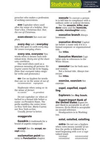 89
preacher who makes a profession
of seeking conversions.
eve Capitalize when used
after the name of a holiday: New
Year’s Eve, Christmas Eve. But:
the eve of Christmas.
even-steven Not even-ste-
phen.
every day (adv.) everyday
(adj.) She goes to work every day.
He wears everyday shoes.
every one, everyone Two
words when it means each indi-
vidual item: Every one of the clues
was worthless.
One word when used as a
pronoun meaning all persons: Ev-
eryone wants his life to be happy.
(Note that everyone takes singu-
lar verbs and pronouns.)
ex- Use no hyphen for words
that use ex- in the sense of out of:
excommunicate expropriate
Hyphenate when using ex- in
the sense of former:
ex-convict ex-president
Do not capitalize ex- when at-
tached to a formal title before a
name: ex-President Nixon. The
prefix modifies the entire term:
ex-New York Gov. Mario Cuomo;
not New York ex-Gov.
Usually former is better.
exaggerate
Excedrin A trademark for a
brand of aspirin compound.
except See the accept, ex-
cept entry.
exclamation point See
entry in Punctuation chapter.
execute To execute a person
is to kill him in compliance with a
military order or judicial decision.
See the assassin, killer, mur-
derer entry and the homicide,
murder, manslaughter entry.
executive branch Always
lowercase.
executive director Capital-
ize before a name only if it is a
formal corporate or organizational
title.
See titles.
Executive Mansion Capi-
talize only in references to the
White House.
executor Use for both men
and women.
Not a formal title. Always low-
ercase.
See titles.
exorcise, exorcism Not
exorcize.
expel, expelled, expel-
ling
Explorers See Boy Scouts.
Export-Import Bank of
the United States Export-Im-
port Bank is acceptable in all ref-
erences; Ex-Im Bank is acceptable
on second reference.
Headquarters is in Washing-
ton.
extol, extolled, extolling
extra- Do not use a hyphen
when extra means outside of un-
less the prefix is followed by a
word beginning with a or a capi-
talized word:
extralegal extraterrestrial
extramarital extraterritorial
 
