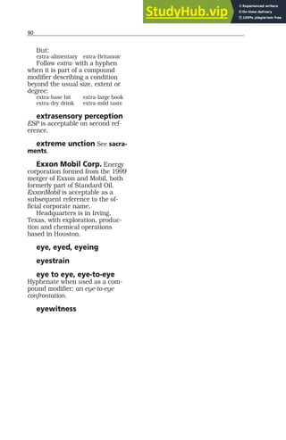 90
But:
extra-alimentary extra-Britannic
Follow extra- with a hyphen
when it is part of a compound
modifier describing a condition
beyond the usual size, extent or
degree:
extra-base hit extra-large book
extra-dry drink extra-mild taste
extrasensory perception
ESP is acceptable on second ref-
erence.
extreme unction See sacra-
ments.
Exxon Mobil Corp. Energy
corporation formed from the 1999
merger of Exxon and Mobil, both
formerly part of Standard Oil.
ExxonMobil is acceptable as a
subsequent reference to the of-
ficial corporate name.
Headquarters is in Irving,
Texas, with exploration, produc-
tion and chemical operations
based in Houston.
eye, eyed, eyeing
eyestrain
eye to eye, eye-to-eye
Hyphenate when used as a com-
pound modifier: an eye-to-eye
confrontation.
eyewitness
 