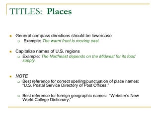 TITLES: Places
 General compass directions should be lowercase
 Example: The warm front is moving east.
 Capitalize names of U.S. regions
 Example: The Northeast depends on the Midwest for its food
supply.
 NOTE
 Best reference for correct spelling/punctuation of place names:
“U.S. Postal Service Directory of Post Offices.”
 Best reference for foreign geographic names: “Webster’s New
World College Dictionary.”
 