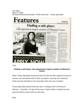 Gini West
April 17, 2008
AP Style Newswriting Sample: Profile Interview – Teresa Aguinaldo




Text:

  Finding a safe place: Life experiences inspire creation of Women’s
                                 Center


When Teresa Aguinaldo discovered that CLC did not offer support services for
women, she was determined to start a program, knowing how important
those services had been to her personally when she was a student.


Teresa Aguinaldo started freshman year in college at the University of
Missouri – Columbia. At age 18 she was a single mother, bringing her one-
year-old child to school with her each day.


More
 