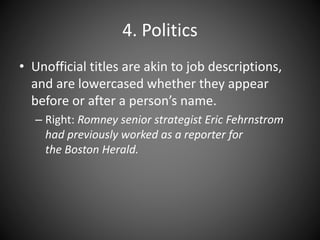 4. Politics
• Unofficial titles are akin to job descriptions,
and are lowercased whether they appear
before or after a person’s name.
– Right: Romney senior strategist Eric Fehrnstrom
had previously worked as a reporter for
the Boston Herald.
 