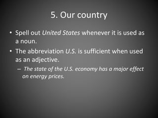 5. Our country
• Spell out United States whenever it is used as
a noun.
• The abbreviation U.S. is sufficient when used
as an adjective.
– The state of the U.S. economy has a major effect
on energy prices.
 