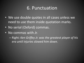 6. Punctuation
• We use double quotes in all cases unless we
need to use them inside quotation marks.
• No serial (Oxford) commas.
• No commas with Jr.
– Right: Ken Griffey Jr. was the greatest player of his
era until injuries slowed him down.
 