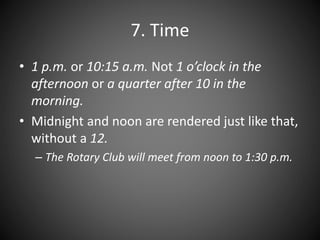 7. Time
• 1 p.m. or 10:15 a.m. Not 1 o’clock in the
afternoon or a quarter after 10 in the
morning.
• Midnight and noon are rendered just like that,
without a 12.
– The Rotary Club will meet from noon to 1:30 p.m.
 