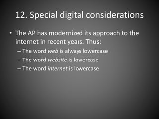 12. Special digital considerations
• The AP has modernized its approach to the
internet in recent years. Thus:
– The word web is always lowercase
– The word website is lowercase
– The word internet is lowercase
 
