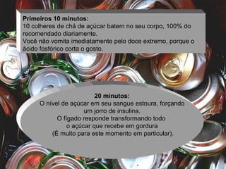 Primeiros 10 minutos: 10 colheres de chá de açúcar batem no seu corpo, 100% do recomendado diariamente.  Você não vomita imediatamente pelo doce extremo, porque o ácido fosfórico corta o gosto.  20 minutos: O nível de açúcar em seu sangue estoura, forçando um jorro de insulina.  O fígado responde transformando todo  o açúcar que recebe em gordura (É muito para este momento em particular). 