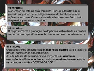 40 minutos: A absorção de cafeína está completa. Suas pupilas dilatam, a pressão sanguínea sobe, o fígado responde bombeando mais açúcar na corrente. Os receptores de adenosina no cérebro são bloqueados para evitar tonteiras. 45 minutos: O corpo aumenta a produção de dopamina, estimulando os centros de prazer do corpo. (Fisicamente, funciona como com a heroína..) 50 minutos: O ácido fosfórico empurra  cálcio, magnésio e zinco  para o intestino grosso, aumentando o metabolismo.  As altas doses de açúcar e outros adoçantes  aumentam a excreção de cálcio na urina, ou seja, está urinando seus ossos, uma das causas das OSTEOPOROSE . 