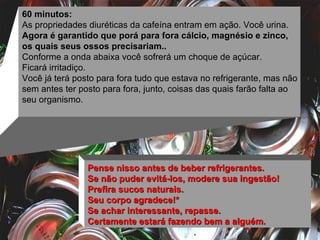 60 minutos: As propriedades diuréticas da cafeína entram em ação. Você urina.  Agora é garantido que porá para fora cálcio, magnésio e zinco, os quais seus ossos precisariam.. Conforme a onda abaixa você sofrerá um choque de açúcar.  Ficará irritadiço.  Você já terá posto para fora tudo que estava no refrigerante, mas não sem antes ter posto para fora, junto, coisas das quais farão falta ao seu organismo. Pense nisso antes de beber refrigerantes.  Se não puder evitá-los, modere sua ingestão!  Prefira sucos naturais.  Seu corpo agradece!*  Se achar interessante, repasse.  Certamente estará fazendo bem a alguém. 