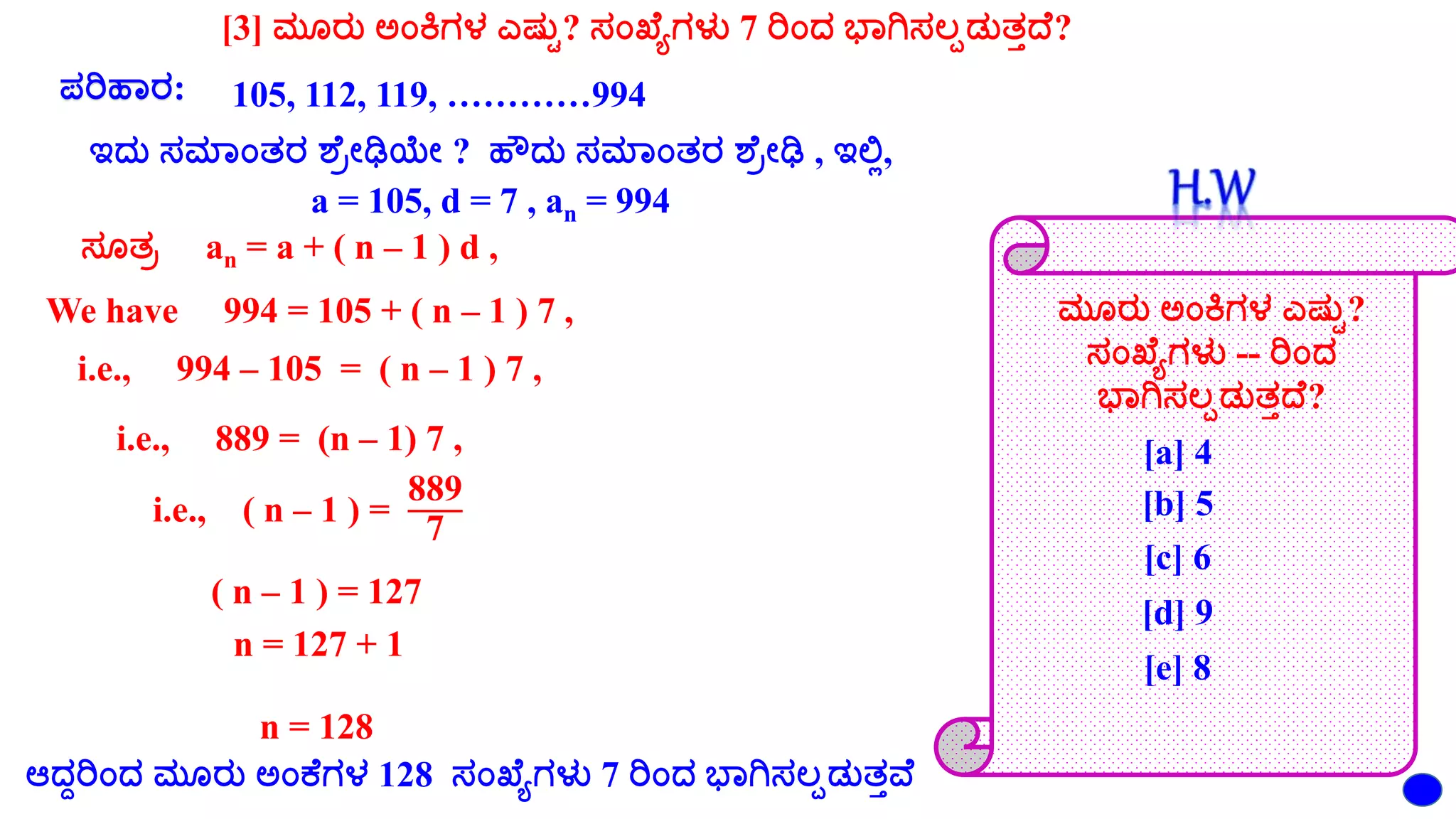 [3] ಮೂರು ಅಂಕಿಗಳ ಎಷ್ುು? ಸಂಖ್ಯೆಗಳು 7 ರಂದ ಭಾಗಿಸಲ್ಪಡುತದಯ?
ಪರಹಾರ: 105, 112, 119, …………994
ಇದು ಸಮಾಂತರ ಶಯರೇಢಿಯೇ ? ಹೌದು ಸಮಾಂತರ ಶಯರೇಢಿ , ಇಲ್ಲಿ,
a = 105, d = 7 , an = 994
ಸೂತರ an = a + ( n – 1 ) d ,
We have 994 = 105 + ( n – 1 ) 7 ,
i.e., 994 – 105 = ( n – 1 ) 7 ,
i.e., 889 = (n – 1) 7 ,
i.e., ( n – 1 ) =
889
7
( n – 1 ) = 127
n = 127 + 1
n = 128
ಮೂರು ಅಂಕಿಗಳ ಎಷ್ುು?
ಸಂಖ್ಯೆಗಳು -- ರಂದ
ಭಾಗಿಸಲ್ಪಡುತದಯ?
[a] 4
[b] 5
[c] 6
[d] 9
[e] 8
ಆದದರಂದ ಮೂರು ಅಂಕಯಗಳ 128 ಸಂಖ್ಯೆಗಳು 7 ರಂದ ಭಾಗಿಸಲ್ಪಡುತೆಯ
 
