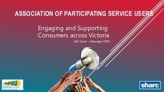 ASSOCIATION OF PARTICIPATING SERVICE USERS
Engaging and Supporting
Consumers across Victoria
Jeff Gavin – Manager APSU
 