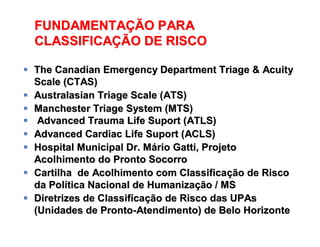 FUNDAMENTAÇÃO PARA
CLASSIFICAÇÃO DE RISCO
FUNDAMENTAFUNDAMENTAÇÇÃO PARAÃO PARA
CLASSIFICACLASSIFICAÇÇÃO DE RISCOÃO DE RISCO
 The Canadian Emergency Department Triage & AcuityThe Canadian Emergency Department Triage & Acuity
Scale (CTAS)Scale (CTAS)
 Australasian Triage Scale (ATS)Australasian Triage Scale (ATS)
 Manchester Triage System (MTS)Manchester Triage System (MTS)
 Advanced Trauma Life Suport (ATLS)Advanced Trauma Life Suport (ATLS)
 Advanced Cardiac Life Suport (ACLS)Advanced Cardiac Life Suport (ACLS)
 Hospital Municipal Dr. MHospital Municipal Dr. Máário Gatti, Projetorio Gatti, Projeto
Acolhimento do Pronto SocorroAcolhimento do Pronto Socorro
 Cartilha de Acolhimento com ClassificaCartilha de Acolhimento com Classificaçção de Riscoão de Risco
da Polda Políítica Nacional de Humanizatica Nacional de Humanizaçção / MSão / MS
 Diretrizes de ClassificaDiretrizes de Classificaçção de Risco das UPAsão de Risco das UPAs
(Unidades de Pronto(Unidades de Pronto--Atendimento) de Belo HorizonteAtendimento) de Belo Horizonte
 