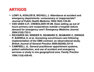 ARTIGOSARTIGOS
 LOWY A, KOHLER B, NICHOLL J. Attendance at accident andLOWY A, KOHLER B, NICHOLL J. Attendance at accident and
emergency departments: unnecessary or inappropriate?emergency departments: unnecessary or inappropriate?
Journal of PublicJournal of Public Health Medicine 1994;16(2):134Health Medicine 1994;16(2):134--40.40.
 VAN UDEN CJT, CREBOLDER HFJM. Does setting up out ofVAN UDEN CJT, CREBOLDER HFJM. Does setting up out of
hours primary care cooperatives outside a hospital reducehours primary care cooperatives outside a hospital reduce
demand for emergency care?demand for emergency care? Emergency Medicine JournalEmergency Medicine Journal
2004;21(6):7222004;21(6):722--3.3.
 RICHARDS SH, WINDER R, SEAMARK D, SEAMARK C, EWINGSRICHARDS SH, WINDER R, SEAMARK D, SEAMARK C, EWINGS
P, BARWIckP, BARWIck A, et al. Accessing outA, et al. Accessing out--ofof--hours care followinghours care following
implementation of the GMS contract: an observational study.implementation of the GMS contract: an observational study.
British Journal ofBritish Journal of General Practice 2008;58(550):331General Practice 2008;58(550):331--8.8.
 CAMPBELL JL. General practitioner appointment systems,CAMPBELL JL. General practitioner appointment systems,
patient satisfaction, and use of accident and emergencypatient satisfaction, and use of accident and emergency
servicesservices----a study in one geographical area.a study in one geographical area. Family PracticeFamily Practice
1994;11(4):4381994;11(4):438--4545..
 