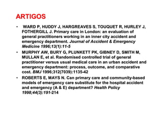 ARTIGOSARTIGOS
•• WARD P, HUDDY J, HARGREAVES S, TOUQUET R, HURLEY J,WARD P, HUDDY J, HARGREAVES S, TOUQUET R, HURLEY J,
FOTHERGILL J.FOTHERGILL J. Primary care in London: an evaluation ofPrimary care in London: an evaluation of
general practitioners working in an inner city accident andgeneral practitioners working in an inner city accident and
emergency department.emergency department. Journal of Accident & EmergencyJournal of Accident & Emergency
Medicine 1996;13(1):11Medicine 1996;13(1):11--55
•• MURPHY AW, BURY G, PLUNKETT PK, GIBNEY D, SMITH M,MURPHY AW, BURY G, PLUNKETT PK, GIBNEY D, SMITH M,
MULLAN E, etMULLAN E, et al. Randomised controlled trial of generalal. Randomised controlled trial of general
practitioner versus usual medical care in an urban accident andpractitioner versus usual medical care in an urban accident and
emergency department: process, outcome, and comparativeemergency department: process, outcome, and comparative
cost.cost. BMJBMJ 1996;312(7039):11351996;312(7039):1135--4242
•• ROBERTS E, MAYS N. Can primary care and communityROBERTS E, MAYS N. Can primary care and community--basedbased
models of emergency care substitute for the hospital accidentmodels of emergency care substitute for the hospital accident
andand emergency (A & E) department?emergency (A & E) department? Health PolicyHealth Policy
1998;44(3):1911998;44(3):191--214214
 