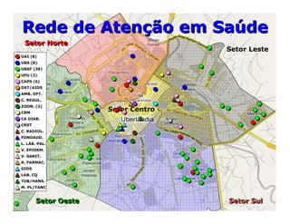 Setor LesteSetor Leste
Setor SulSetor Sul
Setor NorteSetor Norte
Setor OesteSetor Oeste
Setor CentroSetor Centro
Rede de Atenção em SaúdeRede de Atenção em Saúde
UAI (8)
UBS (8)
UBSF (39)
UFU (2)
CAPS (6)
DST/AIDS
AMB. OFT.
C. REGUL.
ZOON. (2)
CRM
CA DIAB.
CRST
C. RADIOL.
FONOAUD.
L. LÁB. PAL.
V. EPIDEM.
V. SANIT.
A. FARMAC.
GIDS
LAB. CQ
TUB/HANS.
M. PL/TANC
 