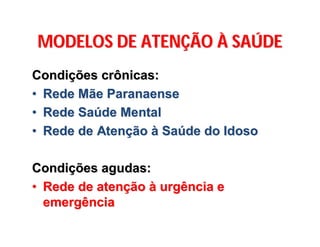 MODELOS DE ATENMODELOS DE ATENÇÇÃOÃO ÀÀ SASAÚÚDEDE
CondiCondiçções crônicas:ões crônicas:
•• Rede Mãe ParanaenseRede Mãe Paranaense
•• Rede SaRede Saúúde Mentalde Mental
•• Rede de AtenRede de Atenççãoão àà SaSaúúde do Idosode do Idoso
CondiCondiçções agudas:ões agudas:
•• Rede de atenRede de atenççãoão àà urgência eurgência e
emergênciaemergência
 