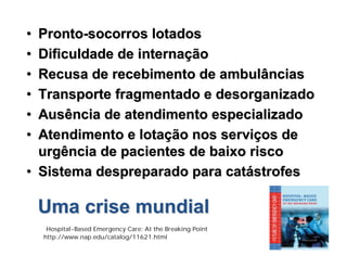 •• ProntoPronto--socorros lotadossocorros lotados
•• Dificuldade de internaDificuldade de internaççãoão
•• Recusa de recebimento de ambulânciasRecusa de recebimento de ambulâncias
•• Transporte fragmentado e desorganizadoTransporte fragmentado e desorganizado
•• Ausência de atendimento especializadoAusência de atendimento especializado
•• Atendimento e lotaAtendimento e lotaçção nos servião nos serviçços deos de
urgência de pacientes de baixo riscourgência de pacientes de baixo risco
•• Sistema despreparado para catSistema despreparado para catáástrofesstrofes
Uma crise mundialUma crise mundial
Hospital-Based Emergency Care: At the Breaking Point
http://www.nap.edu/catalog/11621.html
 