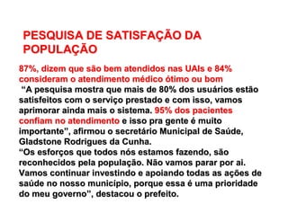 87%, dizem que são bem atendidos nas UAIs e 84%87%, dizem que são bem atendidos nas UAIs e 84%
consideram o atendimento mconsideram o atendimento méédicodico óótimo ou bomtimo ou bom
““A pesquisa mostra que mais de 80% dos usuA pesquisa mostra que mais de 80% dos usuáários estãorios estão
satisfeitos com o servisatisfeitos com o serviçço prestado e com isso, vamoso prestado e com isso, vamos
aprimorar ainda mais o sistema.aprimorar ainda mais o sistema. 95% dos pacientes95% dos pacientes
confiam no atendimentoconfiam no atendimento e isso pra gentee isso pra gente éé muitomuito
importanteimportante””, afirmou o secret, afirmou o secretáário Municipal de Sario Municipal de Saúúde,de,
Gladstone Rodrigues da Cunha.Gladstone Rodrigues da Cunha.
““Os esforOs esforçços que todos nos que todos nóós estamos fazendo, sãos estamos fazendo, são
reconhecidos pela populareconhecidos pela populaçção. Não vamos parar por ai.ão. Não vamos parar por ai.
Vamos continuar investindo e apoiando todas as aVamos continuar investindo e apoiando todas as açções deões de
sasaúúde no nosso municde no nosso municíípio, porque essapio, porque essa éé uma prioridadeuma prioridade
do meu governodo meu governo””, destacou o prefeito., destacou o prefeito.
PESQUISA DE SATISFAPESQUISA DE SATISFAÇÇÃO DAÃO DA
POPULAPOPULAÇÇÃOÃO
 