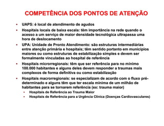 OS PONTOS DE ATENÇÃO À SAÚDE
 UAPS:UAPS: éé local de atendimento de agudoslocal de atendimento de agudos
 Hospitais locais de baixa escala: têm importância na rede quandoHospitais locais de baixa escala: têm importância na rede quando oo
acesso a um serviacesso a um serviçço de maior densidade tecnolo de maior densidade tecnolóógica ultrapassa umagica ultrapassa uma
hora de deslocamentohora de deslocamento
 UPA: Unidade de Pronto Atendimento: são estruturas intermediUPA: Unidade de Pronto Atendimento: são estruturas intermediááriasrias
entre atenentre atençção primão primáária e hospitais; têm sentido portanto em municria e hospitais; têm sentido portanto em municíípiospios
maiores ou como estruturas de estabilizamaiores ou como estruturas de estabilizaçção simples e devem serão simples e devem ser
formalmente vinculadas ao hospital de referênciaformalmente vinculadas ao hospital de referência
 Hospitais microrregionais: têm que ser referência para no mHospitais microrregionais: têm que ser referência para no míínimonimo
100.000 habitantes e alguns deles devem responder a traumas mais100.000 habitantes e alguns deles devem responder a traumas mais
complexos de forma definitiva ou como estabilizacomplexos de forma definitiva ou como estabilizaççãoão
 Hospitais macrorregionais: se especializam de acordo com o fluxoHospitais macrorregionais: se especializam de acordo com o fluxo prpréé--
determinado e alguns têm que ter escala mdeterminado e alguns têm que ter escala míínima de um milhão denima de um milhão de
habitantes para se tornarem referência (ex: trauma maior)habitantes para se tornarem referência (ex: trauma maior)
 Hospitais de Referência ao Trauma MaiorHospitais de Referência ao Trauma Maior
 Hospitais de Referência para a Urgência ClHospitais de Referência para a Urgência Clíínica (Doennica (Doençças Cardiovasculares)as Cardiovasculares)
COMPETÊNCIA DOS PONTOS DE ATENCOMPETÊNCIA DOS PONTOS DE ATENÇÇÃOÃO
 
