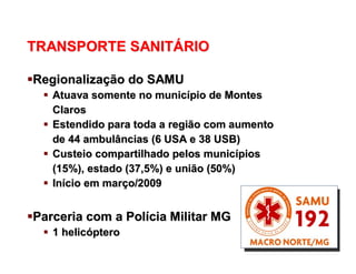 OS SISTEMAS LOGÍSTICOS
TRANSPORTE SANITTRANSPORTE SANITÁÁRIORIO
RegionalizaRegionalizaçção do SAMUão do SAMU
 Atuava somente no municAtuava somente no municíípio de Montespio de Montes
ClarosClaros
 Estendido para toda a região com aumentoEstendido para toda a região com aumento
de 44 ambulâncias (6 USA e 38 USB)de 44 ambulâncias (6 USA e 38 USB)
 Custeio compartilhado pelos municCusteio compartilhado pelos municíípiospios
(15%), estado (37,5%) e união (50%)(15%), estado (37,5%) e união (50%)
 InIníício em marcio em marçço/2009o/2009
Parceria com a PolParceria com a Políícia Militar MGcia Militar MG
 1 helic1 helicóópteroptero
 