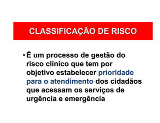 CLASSIFICACLASSIFICAÇÇÃO DE RISCOÃO DE RISCO
•• ÉÉ um processo de gestão doum processo de gestão do
risco clrisco clíínico que tem pornico que tem por
objetivo estabelecerobjetivo estabelecer prioridadeprioridade
para o atendimentopara o atendimento dos cidadãosdos cidadãos
que acessam os servique acessam os serviçços deos de
urgência e emergênciaurgência e emergência
 
