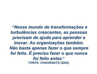 ““Nesse mundo de transformaNesse mundo de transformaçções eões e
turbulências crescentes, as pessoasturbulências crescentes, as pessoas
precisam de ajuda para aprender eprecisam de ajuda para aprender e
inovar. As organizainovar. As organizaçções tambões tambéém.m.
Não basta apenas fazer o que sempreNão basta apenas fazer o que sempre
foi feito.foi feito. ÉÉ preciso fazer o que nuncapreciso fazer o que nunca
foi feito antesfoi feito antes..””
FONTE: CHIAVENATO (2002)FONTE: CHIAVENATO (2002)
 