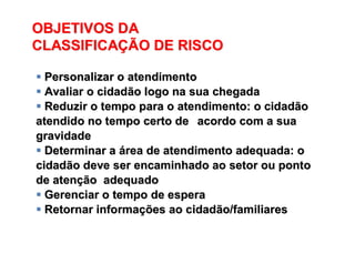 OBJETIVOS DA
CLASSIFICAÇÃO DE RISCO
OBJETIVOS DAOBJETIVOS DA
CLASSIFICACLASSIFICAÇÇÃO DE RISCOÃO DE RISCO
 Personalizar o atendimentoPersonalizar o atendimento
 Avaliar o cidadão logo na sua chegadaAvaliar o cidadão logo na sua chegada
 Reduzir o tempo para o atendimento: o cidadãoReduzir o tempo para o atendimento: o cidadão
atendido no tempo certo deatendido no tempo certo de acordo com a suaacordo com a sua
gravidadegravidade
 Determinar aDeterminar a áárea de atendimento adequada: orea de atendimento adequada: o
cidadão deve ser encaminhado ao setor ou pontocidadão deve ser encaminhado ao setor ou ponto
de atende atençção adequadoão adequado
 Gerenciar o tempo de esperaGerenciar o tempo de espera
 Retornar informaRetornar informaçções ao cidadão/familiaresões ao cidadão/familiares
 