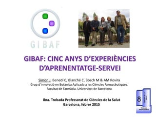 GIBAF: CINC ANYS D’EXPERIÈNCIES
D’APRENENTATGE-SERVEI
Simon J, Benedí C, Blanché C, Bosch M & AM Rovira
Grup d’innovació en Botànica Aplicada a les Ciències Farmacèutiques.
Facultat de Farmàcia. Universitat de Barcelona
8na. Trobada Professorat de Ciències de la Salut
Barcelona, febrer 2015
 