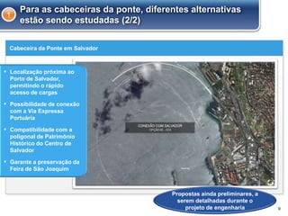 Cabeceira da Ponte em Salvador
9
Para as cabeceiras da ponte, diferentes alternativas
estão sendo estudadas (2/2)
1
▪ Localização próxima ao
Porto de Salvador,
permitindo o rápido
acesso de cargas
▪ Possibilidade de conexão
com a Via Expressa
Portuária
▪ Compatibilidade com a
poligonal de Patrimônio
Histórico do Centro de
Salvador
▪ Garante a preservação da
Feira de São Joaquim
Propostas ainda preliminares, a
serem detalhadas durante o
projeto de engenharia
 