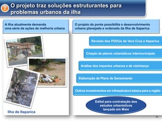 O projeto da ponte possibilita o desenvolvimento
urbano planejado e ordenado da Ilha de Itaparica
21
O projeto traz soluções estruturantes para
problemas urbanos da ilha
2
Edital para contratação dos
estudos urbanísticos
lançado em Maio
Criação de planos urbanísticos intermunicipais
Revisão dos PDDUs de Vera Cruz e Itaparica
Análise dos impactos urbanos e de vizinhança
Elaboração de Plano de Saneamento
Outros investimentos em infraestrutura básica para a região
Ilha de Itaparica
A ilha atualmente demanda
uma série de ações de melhoria urbana
 