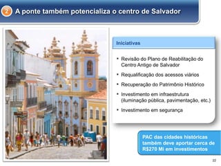 A ponte também potencializa o centro de Salvador
22
▪ Revisão do Plano de Reabilitação do
Centro Antigo de Salvador
▪ Requalificação dos acessos viários
▪ Recuperação do Patrimônio Histórico
▪ Investimento em infraestrutura
(iluminação pública, pavimentação, etc.)
▪ Investimento em segurança
Iniciativas
PAC das cidades históricas
também deve aportar cerca de
R$270 Mi em investimentos
2
 