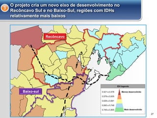 O projeto cria um novo eixo de desenvolvimento no
Recôncavo Sul e no Baixo-Sul, regiões com IDHs
relativamente mais baixos
3
27
Recôncavo
Baixo-sul
IDH legenda
Menos desenvolvido
Mais desenvolvido
0,521 a 0,578
0,579 a 0,635
0,636 a 0,691
0,749 a 0,805
0,692 a 0,748
Baixo-sul
 