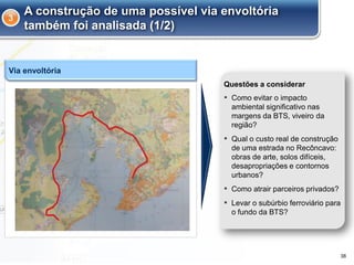 A construção de uma possível via envoltória
também foi analisada (1/2)
▪ Como evitar o impacto
ambiental significativo nas
margens da BTS, viveiro da
região?
▪ Qual o custo real de construção
de uma estrada no Recôncavo:
obras de arte, solos difíceis,
desapropriações e contornos
urbanos?
▪ Como atrair parceiros privados?
▪ Levar o subúrbio ferroviário para
o fundo da BTS?
Questões a considerar
Via envoltória
3
38
 