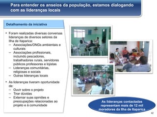 Detalhamento da iniciativa
▪ Foram realizadas diversas conversas
lideranças de diversos setores da
Ilha de Itaparica:
– Associações/ONGs ambientais e
culturais
– Associações profissionais,
incluindo pescadores,
trabalhadores rurais, servidores
públicos professores e lojistas
– Lideranças comunitárias,
religiosas e sociais
– Outras lideranças locais
▪ As lideranças tiveram oportunidade
de:
– Ouvir sobre o projeto
– Tirar dúvidas
– Externar suas opiniões e
preocupações relacionadas ao
projeto e à comunidade
As lideranças contactadas
representam mais de 12 mil
moradores da Ilha de Itaparica
Para entender os anseios da população, estamos dialogando
com as lideranças locais
42
 
