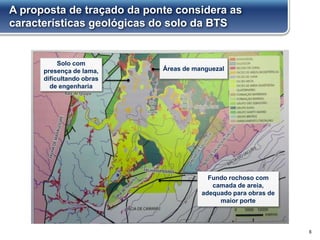 A proposta de traçado da ponte considera as
características geológicas do solo da BTS
6
Solo com
presença de lama,
dificultando obras
de engenharia
Fundo rochoso com
camada de areia,
adequado para obras de
maior porte
Áreas de manguezal
 