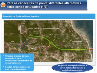 Cabeceira da Ponte na Ilha de Itaparica
8
Para as cabeceiras da ponte, diferentes alternativas
estão sendo estudadas (1/2)
1
Propostas ainda preliminares, a
serem detalhadas durante o
projeto de engenharia
▪ Chegada em área de baixa
ocupação urbana,
minimizando necessidade de
desapropriações
▪ Espaço para construção de
uma praça de pedágio
 