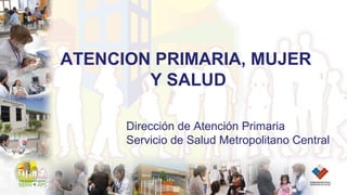 ATENCION PRIMARIA, MUJER
Y SALUD
Dirección de Atención Primaria
Servicio de Salud Metropolitano Central
 