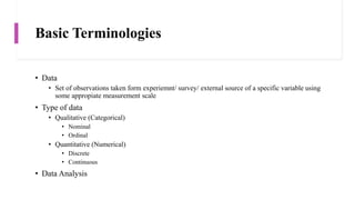 Basic Terminologies
• Data
• Set of observations taken form experiemnt/ survey/ external source of a specific variable using
some appropiate measurement scale
• Type of data
• Qualitative (Categorical)
• Nominal
• Ordinal
• Quantitative (Numerical)
• Discrete
• Continuous
• Data Analysis
 