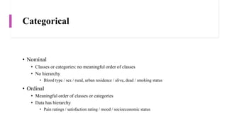 Categorical
• Nominal
• Classes or categories: no meaningful order of classes
• No hierarchy
• Blood type / sex / rural, urban residence / alive, dead / smoking status
• Ordinal
• Meaningful order of classes or categories
• Data has hierarchy
• Pain ratings / satisfaction rating / mood / socioeconomic status
 