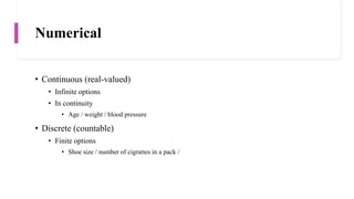 Numerical
• Continuous (real-valued)
• Infinite options
• In continuity
• Age / weight / blood pressure
• Discrete (countable)
• Finite options
• Shoe size / number of cigrattes in a pack /
 